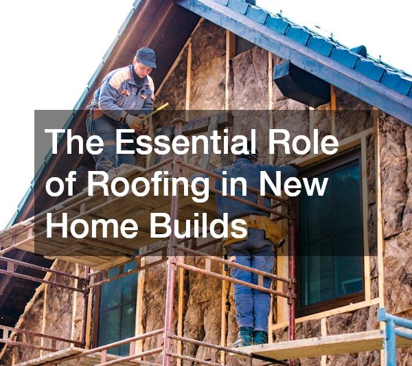 The Essential Role of Roofing in New Home Builds