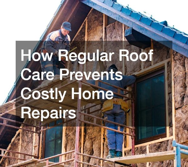 How Regular Roof Care Prevents Costly Home Repairs